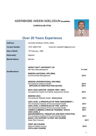 ADERIBIGBE AKEEM ADELODUN (GradIOSH)
CURRICULUM VITAE
Over 20 Years Experience
Address:
Contact Details:
Date of Birth:
Currently residing in Doha, Qatar
+974 -66637192 Email ID: losafe2015@gmail.com
19th
February, 1969
Nationality: Nigerian
Marital Status: Married
HERIOT WATT UNIVERSITY UK
MSc. Risk & Safety Management In view
Qualifications:
NEBOSH (NATIONAL DIPLOMA)
Environmental Management 2015
NEBOSH (INTERNATIONAL DIPLOMA)
Occupational Safety & Health 2014
IQPC(HSE IN CONSTRUCTION QATAR) 2013
IRCA LEAD AUDITOR (OHSAS 18001- 2007)
Occupational Health And Safety Assessment Series 2012
NEBOSH (IGC)
Occupational Safety& Health. (Distinction) 2011
CIEH LEVEL 2 (PRINCIPLES OF RISK ASSESSMENT )
The Chartered Institute Of Environmental Health 2011
CIEH LEVEL 2 (PRINCIPLES OF FIRE SAFETY)
The Chartered Institute Of Environmental Health 2011
TOWER CLIMBING & RESCUE TRAINING QTECH 2011
CIEH LEVEL 2
(ENVIRONMENTAL PRINCIPLES AND BEST PRACTICE)
The Chartered Institute Of Environmental Health 2011
BASIC LIFE SUPPORT & FIRST AID COURSE
Qatar Red Crescent 2011
FIRST AID COURSE
National Safety Council 2010
CPR & AED COURSE
-1-
 