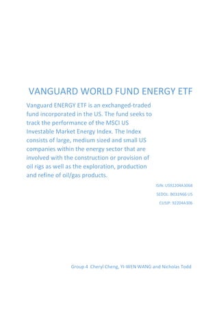 VANGUARD WORLD FUND ENERGY ETF
Vanguard ENERGY ETF is an exchanged-traded
fund incorporated in the US. The fund seeks to
track the performance of the MSCI US
Investable Market Energy Index. The Index
consists of large, medium sized and small US
companies within the energy sector that are
involved with the construction or provision of
oil rigs as well as the exploration, production
and refine of oil/gas products.
ISIN: US92204A3068
SEDOL: B031N66 US
CUSIP: 92204A306
Group 4 Cheryl Cheng, YI-WEN WANG and Nicholas Todd
 