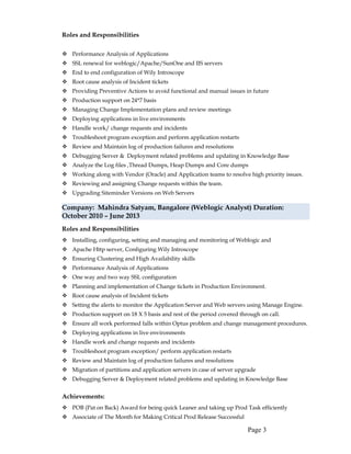 Roles and Responsibilities
 Performance Analysis of Applications
 SSL renewal for weblogic/Apache/SunOne and IIS servers
 End to end configuration of Wily Introscope
 Root cause analysis of Incident tickets
 Providing Preventive Actions to avoid functional and manual issues in future
 Production support on 24*7 basis
 Managing Change Implementation plans and review meetings
 Deploying applications in live environments
 Handle work/ change requests and incidents
 Troubleshoot program exception and perform application restarts
 Review and Maintain log of production failures and resolutions
 Debugging Server & Deployment related problems and updating in Knowledge Base
 Analyze the Log files ,Thread Dumps, Heap Dumps and Core dumps
 Working along with Vendor (Oracle) and Application teams to resolve high priority issues.
 Reviewing and assigning Change requests within the team.
 Upgrading Siteminder Versions on Web Servers
Company: Mahindra Satyam, Bangalore (Weblogic Analyst) Duration:
October 2010 – June 2013
Roles and Responsibilities
 Installing, configuring, setting and managing and monitoring of Weblogic and
 Apache Http server, Configuring Wily Introscope
 Ensuring Clustering and High Availability skills
 Performance Analysis of Applications
 One way and two way SSL configuration
 Planning and implementation of Change tickets in Production Environment.
 Root cause analysis of Incident tickets
 Setting the alerts to monitor the Application Server and Web servers using Manage Engine.
 Production support on 18 X 5 basis and rest of the period covered through on call.
 Ensure all work performed falls within Optus problem and change management procedures.
 Deploying applications in live environments
 Handle work and change requests and incidents
 Troubleshoot program exception/ perform application restarts
 Review and Maintain log of production failures and resolutions
 Migration of partitions and application servers in case of server upgrade
 Debugging Server & Deployment related problems and updating in Knowledge Base
Achievements:
 POB (Pat on Back) Award for being quick Leaner and taking up Prod Task efficiently
 Associate of The Month for Making Critical Prod Release Successful
Page 3
 