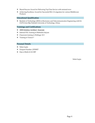  Shared Success Award for Delivering Top Class Service with minimal error
 Achieving Excellence Award for Successful SSL CA migration for various Middleware
Products
Educational Qualification
 Bachelor of Technology (2010) in Electronics and Telecommunication Engineering with 8.6
CGPA from Biju Pattnaik University of Technology, Orissa
Trainings and Certifications
 AWS-Solution Architect -Associate
 Internal ITIL Training in Mahindra Satyam
 Classroom training in Weblogic 10.3
 Training in Tomcat 7
Personal Details
 Neha Gupta
 Passport Number: J3705857
 Date of Birth:12-10-1987
Neha Gupta
Page 4
 