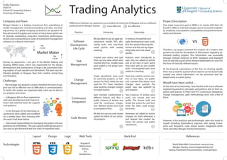 One major long term goal in MMQ is to slowly shift their UIs
based in XAML to web technologies due to increased modulari-
ty, simplicity, cross-platform compatibility and powerful frame-
works and libraries.
Trading Analytics
We decided to use an agile de-
velopment model (XP), allo-
cating tasks into two-three
week sprints with weekly
meeting.
Morgan Stanley is a leading investment firm specializing in
wealth management, investment banking and sales, and trad-
ing services. As a global company, its divisions are spread in of-
fices all around the globe and consist of many teams which aim
to “provide outstanding long-term investment performance,
service and a comprehensive suite of investment management
solutions to a diverse client base”.
A mixture of waterfall and
agile development were used,
first five weeks following the
former and the rest by organ-
izing tasks into one-week
sprints.
Stash was used for version con-
trol, i.e. two repos, one public
and a private fork where most
changes were pushed. The
public repo was updated by
pull requests.
Created user stories and split
them up into tasks which were
inserted into Trac. Smaller tasks
were added as the project pro-
gressed.
During my placement, I was part of the Market Making and
Quoting (MMQ) team, which was responsible for the design,
development and maintenance of large scale automated trad-
ing engines of cash equities and derivatives. The team was dis-
tributed globally, in Glasgow, New York, London, Hong Kong
and Shanghai.
Software
Development
Life Cycle
Features were introduced as
epics into Jira, added to sprints
and at the start of each sprint
they were split up into smaller
tasks. Uncompleted tasks were
added to a backlog.
Single repositories were used
for university projects, i.e. Sub-
version for PSD3 whilst Git was
used for TP3. Team members
were pushing changes straight
to master branch.
Task
Management
Change
Management
Continuous
Integration
Each member implemented a
different feature and thus a
public instance of Jenkins was
used for continuous integra-
tion. JBehave stories were used
as acceptance tests.
Two instances of Jenkins were
used, one private and one
public. The former built and
tested the system by unit tests
while the latter used accept-
ance tests.
Code Review
We did not use any code review
system for either of our univer-
sity projects.
Reviewers are added to review
changes on Stash whenever a
pull request was created be-
tween the private and public
repositories.
Practice University Internship
• My manager was based in London, therefore the level of sup-
port was not as effective due to difficulties in communication.
To tackle this matter, we organized daily catch-ups to discuss
our progress and issues.
At the start of my internship, I was familiar with many software
engineering practices, principles and patterns due to their ex-
posure and practice in PSD3 and TP3. Continuous integration,
change management, agile methodology were only a few of
them.
Company and Team
• Colleagues did not have experience
with web development and I had to in-
teract with external teams for support
and guidance.
• In the first part of my internship, re-
quirements were added and modified
on a weekly basis, thus messing with
the work I had done before.
• Had overall responsibility for managing the project and was
granted a lot of flexibility. This was a great challenge because it
was easy to get distracted and lose track of important tasks.
Project Description
Would have been useful...
Challenges
Technologies
Ovidiu Popoviciu
2036725
School of Computing Science
University of Glasgow
Differences between my experience as a student at University of Glasgow and as a software
professional for Morgan Stanley.
Layout Design Logic Web Tools
Market Maker
Ask
$10.20
Bid
$10.00
Back-End
World Wide Web Consortium, www.w3.org
Morgan Stanley, www.morganstanley.com
Spring Framework Documentation, www.spring.io
References
AngularJS
WebSockets
jQuery
D3
WebWorkers
more effective less effective
However, a few practices and technologies were also novel to
myself, including Dependency Injection with Spring Frame-
work and AngularJS, code review system integrated within
Stash and other Morgan Stanley frameworks.
kdb+
Therefore, my project involved the creation of a modern web
portal to be used for the analysis of information regarding au-
tomated trading engines. This information was accessible
through multiple instances of KDB+ databases and displayed
onto an old web portal which allowed stakeholders to view it in
the form of statically defined reports.
As the financial expectations of the firm are chaning rapidly,
there was a need for a portal where reports can be dynamically
created and where information can be processed and dis-
played using a custom query.
vs
 