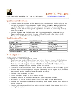 Terry S. Williams
4104 Flowers Street Adamsville, AL 35005 (205) 253-4202 terrywilliams38@outlook.com
Qualifications Summary
 I am a Warehouse Management System Administrator with over twenty years of hands-on and
multi-tasking experience, adept at handling multiple system operations; including installation,
upgrade configuration, administration, and maintenance of Windows systems. Seeking a
fulfilling position that encourages growth opportunities and allows me to utilize my leadership
skills and experience.
 Advance Analytical and Troubleshooting skills Computer Diagnostics and Repair Remote
Support via Phone and remote tools. VMware, VSphere Microsoft Office Suite, Outlook,
Access, Excel Configuration and troubleshooting.
Qualifications Overview
Certification Computer / Technical Communications
CompTIA A+ Computer Technical Analytical
IBM Desktop/Laptop PC Diagnostics System Training
HP APS Certification PC Diagnostics Remote Troubleshooting
LXE Certificate Terminal Services System Training
Lexmark Printer Certification Printer Services Repair System Training
Patterson Educational Center Public Speaking Training
Work Experience
SIMPLY FASHIONS LTD, BIRMINGHAM, AL
WMS Administrator / POS Systems Specialist March 2005 – present
 Troubleshoot and repair problems with end-user laptops, desktops, printers and other hardware.
Assist end-users with computer problems over the phone, using remote-control software.
 Assist end-users with computer problems in Distribution Center. Install, configure, update,
troubleshoot and repair Windows operating systems and software.
 Develop and maintain workstation images. Document work and projects in trouble-ticket system.
 Pack and unpack computer equipment and parts, replenishing stock as required. Keep stock neat
and organized, alerting manager of items that need to be ordered.
 Ship and receive equipment as needed.
 Provide after-hours support for critical system outages.
 Participate in weekly on call rotation for end-user technical problem resolution.
 Responsible for assuring users are provided efficient and timely, priority level support.
 Performs staff scheduling to ensure help desk coverage during normal business hours and on-call
support as required.
 Provides staff support for administrative tasks and projects relative to the desktop, WAN, LAN,
and telephone functions.
 