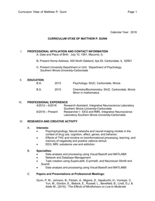 Curriculum Vitae of Matthew P. Gunn Page 1
Calendar Year: 2016
CURRICULUM VITAE OF MATTHEW P. GUNN
I. PROFESSIONAL AFFILIATION AND CONTACT INFORMATION
A. Date and Place of Birth: July 10, 1991, Macomb, IL
B. Present Home Address: 400 North Oakland, Apt 29, Carbondale, IL 62901
C. Present University Department or Unit: Department of Psychology,
Southern Illinois University-Carbondale
II. EDUCATION
B.A. 2015 Psychology- SIUC, Carbondale, Illinois
B.S. 2015 Chemistry/Biochemistry- SIUC, Carbondale, Illinois
Minor in mathematics
III. PROFESSIONAL EXPERIENCE
4/2012 – 6/2016 Research Assistant, Integrative Neuroscience Laboratory
Southern Illinois University-Carbondale
6/2016 – Present Researcher I - EEG and fMRI, Integrative Neuroscience
Laboratory Southern Illinois University-Carbondale
IV. RESEARCH AND CREATIVE ACTIVITY
A. Interests:
 Psychophysiology, Neural networks and neural imaging models in the
context of drug use, cognition, affect, genes, and behavior.
 Effects of THC and nicotine on bioinformational processing, learning, and
memory of negatively and positive valence stimuli.
 EEG, MRI, substance use and addiction
B. Specialties:
 Data analysis and processing using Visual Basic® and MATLAB®
 Network and Database Management
 Task creation using SuperLab®, E-prime®, and Neuroscan Stim® and
Scan®.
 Data analysis and processing using Visual Basic® and MATLAB®
C. Papers and Presentations at Professional Meetings:
Gunn, P. M., Johnson, B., Partain, A., Migone, D., Ilapakurthi, H., Vorreyer, C.
Yun, M., Gordon, E., Blalock, E., Russell, L., Benefield, B., Lindt, D.J. &
Aiello M., (2016). “The Effects of Mindfulness on Low to Moderate
 