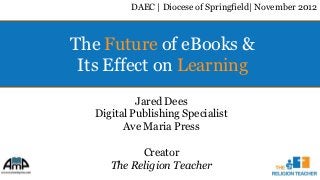 DAEC | Diocese of Springfield| November 2012



The Future of eBooks &
 Its Effect on Learning
            Jared Dees
   Digital Publishing Specialist
         Ave Maria Press

            Creator
      The Religion Teacher
 