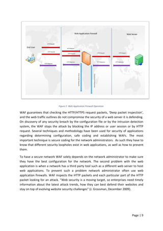Page | 9
Figure 2: Web Application Firewall Operation
WAF guarantees that checking the HTTP/HTTPS request packets, ‘Deep packet inspection’,
and the web traffic outlines do not compromise the security of a web server it is defending.
On discovery of any security breach by the configuration file or by the intrusion detection
system, the WAF stops the attack by blocking the IP address or user session or by HTTP
request. Several techniques and methodology have been used for security of applications
regarding determining configuration, safe coding and establishing WAFs. The most
important technique is secure coding for the network administrators. As such they have to
know that different security loopholes exist in web applications, as well as how to prevent
them.
To have a secure network WAF solely depends on the network administrator to make sure
they have the best configuration for the network. The second problem with the web
application is when a network has a third party tool such as a different web server to host
web applications. To prevent such a problem network administrator often use web
application firewalls. WAF inspects the HTTP packets and each particular part of the HTTP
packet looking for an attack. “Web security is a moving target, so enterprises need timely
information about the latest attack trends, how they can best defend their websites and
stay on top of evolving website security challenges” (J. Grossman, December 2009).
 