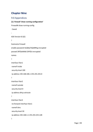 Page | 99
Chapter Nine
9.0 Appendices
[1]- firewall ‘show running configuration’
Firewall# show running-config
: Saved
:
ASA Version 8.3(2)
!
hostname Firewall
enable password 4uQtljz7JQzBIRhg encrypted
passwd 2KFQnbNIdI.2KYOU encrypted
names
!
interface Vlan1
nameif inside
security-level 100
ip address 192.168.106.1 255.255.255.0
!
interface Vlan2
nameif outside
security-level 0
ip address dhcp setroute
!
interface Vlan3
no forward interface Vlan1
nameif dmz
security-level 50
ip address 192.168.1.1 255.255.255.128
!
 