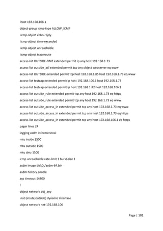 Page | 101
host 192.168.106.1
object-group icmp-type ALLOW_ICMP
icmp-object echo-reply
icmp-object time-exceeded
icmp-object unreachable
icmp-object traceroute
access-list OUTSIDE-DMZ extended permit ip any host 192.168.1.73
access-list outside_acl extended permit tcp any object webserver eq www
access-list OUTSIDE extended permit tcp host 192.168.1.85 host 192.168.1.73 eq www
access-list testcap extended permit ip host 192.168.106.1 host 192.168.1.73
access-list testcap extended permit ip host 192.168.1.82 host 192.168.106.1
access-list outside_rule extended permit tcp any host 192.168.1.73 eq https
access-list outside_rule extended permit tcp any host 192.168.1.73 eq www
access-list outside_access_in extended permit tcp any host 192.168.1.73 eq www
access-list outside_access_in extended permit tcp any host 192.168.1.73 eq https
access-list outside_access_in extended permit tcp any host 192.168.106.1 eq https
pager lines 24
logging asdm informational
mtu inside 1500
mtu outside 1500
mtu dmz 1500
icmp unreachable rate-limit 1 burst-size 1
asdm image disk0:/asdm-64.bin
asdm history enable
arp timeout 14400
!
object network obj_any
nat (inside,outside) dynamic interface
object network net-192.168.106
 