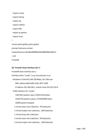 Page | 104
inspect sunrpc
inspect xdmcp
inspect sip
inspect netbios
inspect tftp
inspect ip-options
inspect icmp
!
service-policy global_policy global
prompt hostname context
Cryptochecksum:d41d8cd98f00b204e9800998ecf8427e
: end
Firewall#
[2]- Firewall ‘show interface vlan 1’
Firewall# show interface vlan 1
Interface Vlan1 "inside", is up, line protocol is up
Hardware is EtherSVI, BW 100 Mbps, DLY 100 usec
MAC address 68ef.bd02.1a02, MTU 1500
IP address 192.168.106.1, subnet mask 255.255.255.0
Traffic Statistics for "inside":
13657691 packets input, 2544313124 bytes
22454716 packets output, 27376492803 bytes
32699 packets dropped
1 minute input rate 3 pkts/sec, 975 bytes/sec
1 minute output rate 3 pkts/sec, 1642 bytes/sec
1 minute drop rate, 0 pkts/sec
5 minute input rate 3 pkts/sec, 935 bytes/sec
5 minute output rate 3 pkts/sec, 1394 bytes/sec
 