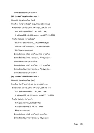 Page | 105
5 minute drop rate, 0 pkts/sec
[3]- Firewall ‘show interface vlan 2’
Firewall# show interface vlan 2
Interface Vlan2 "outside", is up, line protocol is up
Hardware is EtherSVI, BW 100 Mbps, DLY 100 usec
MAC address 68ef.bd02.1a02, MTU 1500
IP address 192.168.1.82, subnet mask 255.255.255.0
Traffic Statistics for "outside":
22607873 packets input, 27402744781 bytes
13628975 packets output, 2542441578 bytes
50276 packets dropped
1 minute input rate 3 pkts/sec, 1922 bytes/sec
1 minute output rate 3 pkts/sec, 777 bytes/sec
1 minute drop rate, 0 pkts/sec
5 minute input rate 3 pkts/sec, 1213 bytes/sec
5 minute output rate 2 pkts/sec, 785 bytes/sec
5 minute drop rate, 0 pkts/sec
[4]- Firewall ‘show interface vlan 3’
Firewall# show interface vlan 3
Interface Vlan3 "dmz", is up, line protocol is up
Hardware is EtherSVI, BW 100 Mbps, DLY 100 usec
MAC address 68ef.bd02.1a02, MTU 1500
IP address 192.168.2.1, subnet mask 255.255.255.0
Traffic Statistics for "dmz":
3595 packets input, 530035 bytes
4166 packets output, 3097897 bytes
46 packets dropped
1 minute input rate 0 pkts/sec, 0 bytes/sec
1 minute output rate 0 pkts/sec, 0 bytes/sec
 