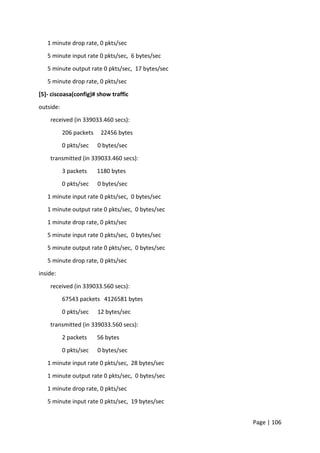 Page | 106
1 minute drop rate, 0 pkts/sec
5 minute input rate 0 pkts/sec, 6 bytes/sec
5 minute output rate 0 pkts/sec, 17 bytes/sec
5 minute drop rate, 0 pkts/sec
[5]- ciscoasa(config)# show traffic
outside:
received (in 339033.460 secs):
206 packets 22456 bytes
0 pkts/sec 0 bytes/sec
transmitted (in 339033.460 secs):
3 packets 1180 bytes
0 pkts/sec 0 bytes/sec
1 minute input rate 0 pkts/sec, 0 bytes/sec
1 minute output rate 0 pkts/sec, 0 bytes/sec
1 minute drop rate, 0 pkts/sec
5 minute input rate 0 pkts/sec, 0 bytes/sec
5 minute output rate 0 pkts/sec, 0 bytes/sec
5 minute drop rate, 0 pkts/sec
inside:
received (in 339033.560 secs):
67543 packets 4126581 bytes
0 pkts/sec 12 bytes/sec
transmitted (in 339033.560 secs):
2 packets 56 bytes
0 pkts/sec 0 bytes/sec
1 minute input rate 0 pkts/sec, 28 bytes/sec
1 minute output rate 0 pkts/sec, 0 bytes/sec
1 minute drop rate, 0 pkts/sec
5 minute input rate 0 pkts/sec, 19 bytes/sec
 
