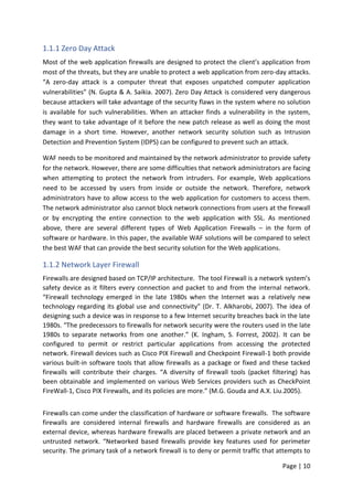 Page | 10
1.1.1 Zero Day Attack
Most of the web application firewalls are designed to protect the client’s application from
most of the threats, but they are unable to protect a web application from zero-day attacks.
“A zero-day attack is a computer threat that exposes unpatched computer application
vulnerabilities” (N. Gupta & A. Saikia. 2007). Zero Day Attack is considered very dangerous
because attackers will take advantage of the security flaws in the system where no solution
is available for such vulnerabilities. When an attacker finds a vulnerability in the system,
they want to take advantage of it before the new patch release as well as doing the most
damage in a short time. However, another network security solution such as Intrusion
Detection and Prevention System (IDPS) can be configured to prevent such an attack.
WAF needs to be monitored and maintained by the network administrator to provide safety
for the network. However, there are some difficulties that network administrators are facing
when attempting to protect the network from intruders. For example, Web applications
need to be accessed by users from inside or outside the network. Therefore, network
administrators have to allow access to the web application for customers to access them.
The network administrator also cannot block network connections from users at the firewall
or by encrypting the entire connection to the web application with SSL. As mentioned
above, there are several different types of Web Application Firewalls – in the form of
software or hardware. In this paper, the available WAF solutions will be compared to select
the best WAF that can provide the best security solution for the Web applications.
1.1.2 Network Layer Firewall
Firewalls are designed based on TCP/IP architecture. The tool Firewall is a network system’s
safety device as it filters every connection and packet to and from the internal network.
“Firewall technology emerged in the late 1980s when the Internet was a relatively new
technology regarding its global use and connectivity” (Dr. T. Alkharobi, 2007). The idea of
designing such a device was in response to a few Internet security breaches back in the late
1980s. “The predecessors to firewalls for network security were the routers used in the late
1980s to separate networks from one another.” (K. Ingham, S. Forrest, 2002). It can be
configured to permit or restrict particular applications from accessing the protected
network. Firewall devices such as Cisco PIX Firewall and Checkpoint Firewall-1 both provide
various built-in software tools that allow firewalls as a package or fixed and these tacked
firewalls will contribute their charges. “A diversity of firewall tools (packet filtering) has
been obtainable and implemented on various Web Services providers such as CheckPoint
FireWall-1, Cisco PIX Firewalls, and its policies are more.” (M.G. Gouda and A.X. Liu.2005).
Firewalls can come under the classification of hardware or software firewalls. The software
firewalls are considered internal firewalls and hardware firewalls are considered as an
external device, whereas hardware firewalls are placed between a private network and an
untrusted network. “Networked based firewalls provide key features used for perimeter
security. The primary task of a network firewall is to deny or permit traffic that attempts to
 