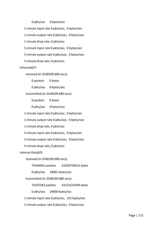 Page | 111
0 pkts/sec 0 bytes/sec
1 minute input rate 0 pkts/sec, 0 bytes/sec
1 minute output rate 0 pkts/sec, 0 bytes/sec
1 minute drop rate, 0 pkts/sec
5 minute input rate 0 pkts/sec, 0 bytes/sec
5 minute output rate 0 pkts/sec, 0 bytes/sec
5 minute drop rate, 0 pkts/sec
Ethernet0/7:
received (in 2548109.680 secs):
0 packets 0 bytes
0 pkts/sec 0 bytes/sec
transmitted (in 2548109.680 secs):
0 packets 0 bytes
0 pkts/sec 0 bytes/sec
1 minute input rate 0 pkts/sec, 0 bytes/sec
1 minute output rate 0 pkts/sec, 0 bytes/sec
1 minute drop rate, 0 pkts/sec
5 minute input rate 0 pkts/sec, 0 bytes/sec
5 minute output rate 0 pkts/sec, 0 bytes/sec
5 minute drop rate, 0 pkts/sec
Internal-Data0/0:
received (in 2548109.680 secs):
74544941 packets 61629734912 bytes
0 pkts/sec 24001 bytes/sec
transmitted (in 2548109.680 secs):
74107583 packets 61521631699 bytes
0 pkts/sec 24000 bytes/sec
1 minute input rate 0 pkts/sec, 101 bytes/sec
1 minute output rate 0 pkts/sec, 0 bytes/sec
 