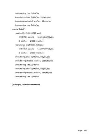 Page | 112
1 minute drop rate, 0 pkts/sec
5 minute input rate 0 pkts/sec, 28 bytes/sec
5 minute output rate 0 pkts/sec, 0 bytes/sec
5 minute drop rate, 0 pkts/sec
Internal-Data0/1:
received (in 2548113.460 secs):
74107583 packets 61521631699 bytes
0 pkts/sec 24000 bytes/sec
transmitted (in 2548113.460 secs):
74544939 packets 61629734776 bytes
0 pkts/sec 24001 bytes/sec
1 minute input rate 0 pkts/sec, 0 bytes/sec
1 minute output rate 0 pkts/sec, 101 bytes/sec
1 minute drop rate, 0 pkts/sec
5 minute input rate 0 pkts/sec, 0 bytes/sec
5 minute output rate 0 pkts/sec, 28 bytes/sec
5 minute drop rate, 0 pkts/sec
[6]- Pinging the webserver results
 