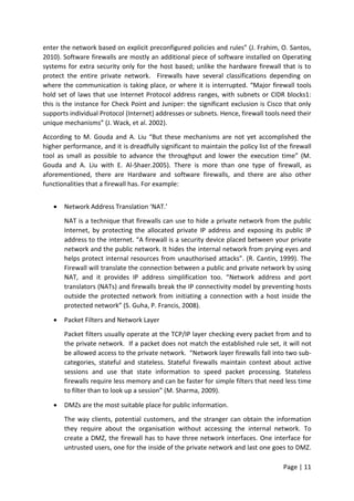 Page | 11
enter the network based on explicit preconfigured policies and rules” (J. Frahim, O. Santos,
2010). Software firewalls are mostly an additional piece of software installed on Operating
systems for extra security only for the host based; unlike the hardware firewall that is to
protect the entire private network. Firewalls have several classifications depending on
where the communication is taking place, or where it is interrupted. “Major firewall tools
hold set of laws that use Internet Protocol address ranges, with subnets or CIDR blocks1:
this is the instance for Check Point and Juniper: the significant exclusion is Cisco that only
supports individual Protocol (Internet) addresses or subnets. Hence, firewall tools need their
unique mechanisms” (J. Wack, et al. 2002).
According to M. Gouda and A. Liu “But these mechanisms are not yet accomplished the
higher performance, and it is dreadfully significant to maintain the policy list of the firewall
tool as small as possible to advance the throughput and lower the execution time” (M.
Gouda and A. Liu with E. Al-Shaer.2005). There is more than one type of firewall, as
aforementioned, there are Hardware and software firewalls, and there are also other
functionalities that a firewall has. For example:
 Network Address Translation ‘NAT.'
NAT is a technique that firewalls can use to hide a private network from the public
Internet, by protecting the allocated private IP address and exposing its public IP
address to the internet. “A firewall is a security device placed between your private
network and the public network. It hides the internal network from prying eyes and
helps protect internal resources from unauthorised attacks”. (R. Cantin, 1999). The
Firewall will translate the connection between a public and private network by using
NAT, and it provides IP address simplification too. “Network address and port
translators (NATs) and firewalls break the IP connectivity model by preventing hosts
outside the protected network from initiating a connection with a host inside the
protected network” (S. Guha, P. Francis, 2008).
 Packet Filters and Network Layer
Packet filters usually operate at the TCP/IP layer checking every packet from and to
the private network. If a packet does not match the established rule set, it will not
be allowed access to the private network. “Network layer firewalls fall into two sub-
categories, stateful and stateless. Stateful firewalls maintain context about active
sessions and use that state information to speed packet processing. Stateless
firewalls require less memory and can be faster for simple filters that need less time
to filter than to look up a session” (M. Sharma, 2009).
 DMZs are the most suitable place for public information.
The way clients, potential customers, and the stranger can obtain the information
they require about the organisation without accessing the internal network. To
create a DMZ, the firewall has to have three network interfaces. One interface for
untrusted users, one for the inside of the private network and last one goes to DMZ.
 
