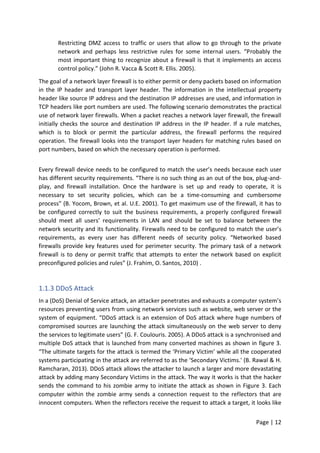 Page | 12
Restricting DMZ access to traffic or users that allow to go through to the private
network and perhaps less restrictive rules for some internal users. “Probably the
most important thing to recognize about a firewall is that it implements an access
control policy.” (John R. Vacca & Scott R. Ellis. 2005).
The goal of a network layer firewall is to either permit or deny packets based on information
in the IP header and transport layer header. The information in the intellectual property
header like source IP address and the destination IP addresses are used, and information in
TCP headers like port numbers are used. The following scenario demonstrates the practical
use of network layer firewalls. When a packet reaches a network layer firewall, the firewall
initially checks the source and destination IP address in the IP header. If a rule matches,
which is to block or permit the particular address, the firewall performs the required
operation. The firewall looks into the transport layer headers for matching rules based on
port numbers, based on which the necessary operation is performed.
Every firewall device needs to be configured to match the user’s needs because each user
has different security requirements. “There is no such thing as an out of the box, plug-and-
play, and firewall installation. Once the hardware is set up and ready to operate, it is
necessary to set security policies, which can be a time-consuming and cumbersome
process” (B. Yocom, Brown, et al. U.E. 2001). To get maximum use of the firewall, it has to
be configured correctly to suit the business requirements, a properly configured firewall
should meet all users’ requirements in LAN and should be set to balance between the
network security and its functionality. Firewalls need to be configured to match the user’s
requirements, as every user has different needs of security policy. “Networked based
firewalls provide key features used for perimeter security. The primary task of a network
firewall is to deny or permit traffic that attempts to enter the network based on explicit
preconfigured policies and rules” (J. Frahim, O. Santos, 2010) .
1.1.3 DDoS Attack
In a (DoS) Denial of Service attack, an attacker penetrates and exhausts a computer system’s
resources preventing users from using network services such as website, web server or the
system of equipment. “DDoS attack is an extension of DoS attack where huge numbers of
compromised sources are launching the attack simultaneously on the web server to deny
the services to legitimate users” (G. F. Coulouris. 2005). A DDoS attack is a synchronised and
multiple DoS attack that is launched from many converted machines as shown in figure 3.
“The ultimate targets for the attack is termed the ‘Primary Victim’ while all the cooperated
systems participating in the attack are referred to as the ‘Secondary Victims.' (B. Rawal & H.
Ramcharan, 2013). DDoS attack allows the attacker to launch a larger and more devastating
attack by adding many Secondary Victims in the attack. The way it works is that the hacker
sends the command to his zombie army to initiate the attack as shown in Figure 3. Each
computer within the zombie army sends a connection request to the reflectors that are
innocent computers. When the reflectors receive the request to attack a target, it looks like
 