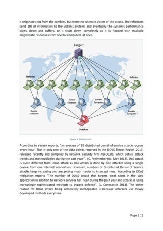 Page | 13
it originates not from the zombies, but from the ultimate victim of the attack. The reflectors
send 10s of information to the victim’s system, and eventually the system's performance
slows down and suffers, or it shuts down completely as it is flooded with multiple
illegitimate responses from several computers at once.
Figure 3: DDoS attack
According to eWeek reports, “an average of 28 distributed denial-of-service attacks occurs
every hour. That is only one of the data points reported in the DDoS Threat Report 2013,
released recently and compiled by network security firm NSFOCUS, which details attack
trends and methodologies during the past year”. (C. Preimesberger. May 2014). DoS attack
is quite different from DDoS attack as DoS attack is done by one attacker using a single
device from one Internet connection. However, numbers of Distributed Denial of Service
attacks keep increasing and are getting much harder to intercept now. According to DDoS
mitigation experts “The number of DDoS attack that targets weak spots in the web
application in addition to network services has risen during the past year and attacks is using
increasingly sophisticated methods to bypass defence”. (L. Constantin 2013). The other
reason for DDoS attack being completely unstoppable is because attackers use newly
developed methods every time.
 