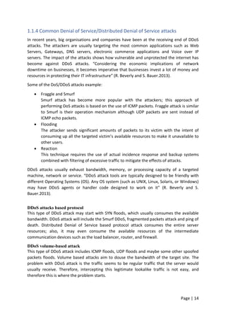 Page | 14
1.1.4 Common Denial of Service/Distributed Denial of Service attacks
In recent years, big organisations and companies have been at the receiving end of DDoS
attacks. The attackers are usually targeting the most common applications such as Web
Servers, Gateways, DNS servers, electronic commerce applications and Voice over IP
servers. The impact of the attacks shows how vulnerable and unprotected the internet has
become against DDoS attacks. “Considering the economic implications of network
downtime on businesses, it becomes imperative that businesses invest a lot of money and
resources in protecting their IT infrastructure” (R. Beverly and S. Bauer.2013).
Some of the DoS/DDoS attacks example:
 Fraggle and Smurf
Smurf attack has become more popular with the attackers; this approach of
performing DoS attacks is based on the use of ICMP packets. Fraggle attack is similar
to Smurf is their operation mechanism although UDP packets are sent instead of
ICMP echo packets.
 Flooding
The attacker sends significant amounts of packets to its victim with the intent of
consuming up all the targeted victim’s available resources to make it unavailable to
other users.
 Reaction
This technique requires the use of actual incidence response and backup systems
combined with filtering of excessive traffic to mitigate the effects of attacks.
DDoS attacks usually exhaust bandwidth, memory, or processing capacity of a targeted
machine, network or service. “DDoS attack tools are typically designed to be friendly with
different Operating Systems (OS). Any OS system (such as UNIX, Linux, Solaris, or Windows)
may have DDoS agents or handler code designed to work on it” (R. Beverly and S.
Bauer.2013).
DDoS attacks based protocol
This type of DDoS attack may start with SYN floods, which usually consumes the available
bandwidth. DDoS attack will include the Smurf DDoS, fragmented packets attack and ping of
death. Distributed Denial of Service based protocol attack consumes the entire server
resources; also, it may even consume the available resources of the intermediate
communication devices such as the load balancer, router, and firewall.
DDoS volume-based attack
This type of DDoS attack includes ICMP floods, UDP floods and maybe some other spoofed
packets floods. Volume based attacks aim to douse the bandwidth of the target site. The
problem with DDoS attack is the traffic seems to be regular traffic that the server would
usually receive. Therefore, intercepting this legitimate lookalike traffic is not easy, and
therefore this is where the problem starts.
 