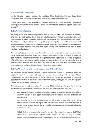 Page | 15
1.1.5 Problem Description
In the literature review section, the available Web Application Firewalls have been
compared, both hardware and software. Therefore, the research question is:
“Does open source Web Application Firewall Mod_security and DoS/DDoS mitigation
techniques mod_evasive and (D)DoS Deflate can provide any protection against DoS/DDoS
attacks?”
1.1.6 Network Security
Securing the network is becoming more difficult by time, attackers are financially motivated,
and they are not wasting their time on attacking primary networks. Attackers are now
shifting their attacking strategies by attacking the sensitive data through Web applications.
Traditional security methods are not capable of protecting the network from intruders and
stopping attackers. However, in this experimental paper, we have highlighted the available
Web Application Firewall solutions from open source and commercial as well as both
hardware and software.
As described above, a network layer firewall is beneficial when network communication has
to be blocked or permitted based on IP address information in the IP header or based on
port numbers. These type of firewalls are significant when a particular IP address or a group
of IP addresses or services or specific application needs to be restricted or granted access. A
network layer firewall does not have the capacity to look into the application layer
information and analyses data to check if the content is vulnerable.
1.1.7 WAF mod_security, mod_evasive and (D)DoS Deflate.
As described in the earlier sections, a web application firewall is beneficial when an
application server has to be protected from vulnerabilities existing in the protocol. These
firewalls are not useful in scenarios where, access permission or restriction is provided
based on information in the IP and transport layer headers, as they do not have the capacity
to look into the relevant information.
Through analysis of web application firewall and DDoS mitigating solutions, the following
weaknesses of Web Application Firewalls and mod_security have been identified.
 Mod_evasive is Apache module, which can provide protection against some of the
DoS/DDoS attack. It is an open source software and can be installed and used for
free of charge.
 Mod_security has several limitations such as it is unable to detect forced browsing
attacks, session ID brute forcing attacks, the additional load on the server because it
runs on every web server and the writing of complex rules and configuration have to
be done manually.
 (D)DoS Deflate is also Apache module, can provide protections against DoS/DDoS
attacks. It is an open source software can be installed for free, can only be used to
provide protection against DoS/DDoS attacks not for any other malware and threats.
 
