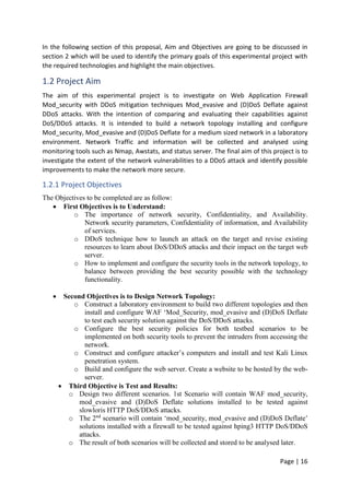 Page | 16
In the following section of this proposal, Aim and Objectives are going to be discussed in
section 2 which will be used to identify the primary goals of this experimental project with
the required technologies and highlight the main objectives.
1.2 Project Aim
The aim of this experimental project is to investigate on Web Application Firewall
Mod_security with DDoS mitigation techniques Mod_evasive and (D)DoS Deflate against
DDoS attacks. With the intention of comparing and evaluating their capabilities against
DoS/DDoS attacks. It is intended to build a network topology installing and configure
Mod_security, Mod_evasive and (D)DoS Deflate for a medium sized network in a laboratory
environment. Network Traffic and information will be collected and analysed using
monitoring tools such as Nmap, Awstats, and status server. The final aim of this project is to
investigate the extent of the network vulnerabilities to a DDoS attack and identify possible
improvements to make the network more secure.
1.2.1 Project Objectives
The Objectives to be completed are as follow:
 First Objectives is to Understand:
o The importance of network security, Confidentiality, and Availability.
Network security parameters, Confidentiality of information, and Availability
of services.
o DDoS technique how to launch an attack on the target and revise existing
resources to learn about DoS/DDoS attacks and their impact on the target web
server.
o How to implement and configure the security tools in the network topology, to
balance between providing the best security possible with the technology
functionality.
 Second Objectives is to Design Network Topology:
o Construct a laboratory environment to build two different topologies and then
install and configure WAF ‘Mod_Security, mod_evasive and (D)DoS Deflate
to test each security solution against the DoS/DDoS attacks.
o Configure the best security policies for both testbed scenarios to be
implemented on both security tools to prevent the intruders from accessing the
network.
o Construct and configure attacker’s computers and install and test Kali Linux
penetration system.
o Build and configure the web server. Create a website to be hosted by the web-
server.
 Third Objective is Test and Results:
o Design two different scenarios. 1st Scenario will contain WAF mod_security,
mod_evasive and (D)DoS Deflate solutions installed to be tested against
slowloris HTTP DoS/DDoS attacks.
o The 2nd
scenario will contain ‘mod_security, mod_evasive and (D)DoS Deflate’
solutions installed with a firewall to be tested against hping3 HTTP DoS/DDoS
attacks.
o The result of both scenarios will be collected and stored to be analysed later.
 