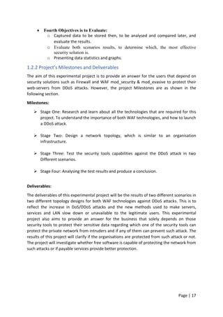 Page | 17
 Fourth Objectives is to Evaluate:
o Captured data to be stored then, to be analysed and compared later, and
evaluate the results.
o Evaluate both scenarios results, to determine which, the most effective
security solution is.
o Presenting data statistics and graphs.
1.2.2 Project’s Milestones and Deliverables
The aim of this experimental project is to provide an answer for the users that depend on
security solutions such as Firewall and WAF mod_security & mod_evasive to protect their
web-servers from DDoS attacks. However, the project Milestones are as shown in the
following section.
Milestones:
 Stage One: Research and learn about all the technologies that are required for this
project. To understand the importance of both WAF technologies, and how to launch
a DDoS attack.
 Stage Two: Design a network topology, which is similar to an organisation
infrastructure.
 Stage Three: Test the security tools capabilities against the DDoS attack in two
Different scenarios.
 Stage Four: Analysing the test results and produce a conclusion.
Deliverables:
The deliverables of this experimental project will be the results of two different scenarios in
two different topology designs for both WAF technologies against DDoS attacks. This is to
reflect the increase in DoS/DDoS attacks and the new methods used to make servers,
services and LAN slow down or unavailable to the legitimate users. This experimental
project also aims to provide an answer for the business that solely depends on those
security tools to protect their sensitive data regarding which one of the security tools can
protect the private network from intruders and if any of them can prevent such attack. The
results of this project will clarify if the organisations are protected from such attack or not.
The project will investigate whether free software is capable of protecting the network from
such attacks or if payable services provide better protection.
 