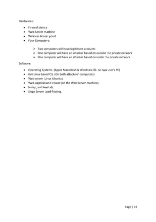 Page | 19
Hardwares:
 Firewall device
 Web Server machine
 Wireless Access point
 Four Computers:
 Two computers will have legitimate accounts
 One computer will have an attacker based on outside the private network
 One computer will have an attacker based on inside the private network
Software:
 Operating Systems. (Apple Macintosh & Windows OS- on two user’s PC)
 Kali Linux based OS. (On both attackers’ computers).
 Web server (Linux Ubuntu).
 Web Application Firewall (on the Web Server machine).
 Nmap, and Awstats.
 Siege Server Load-Testing.
 