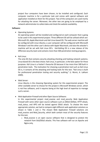 Page | 21
project four computers have been chosen, to be installed and configured. Each
computer machine is for a particular task and comes with special software and
application installed on them for this project. Two of the computers are used mainly
for attacking the server. Moreover, the other two are going to be employed by a
network administrator to collect data and check the website availability.
Software:
 Operating Systems:
An operating system will be installed and configured on each computer that is going
to be used in this experimental project. Three different OS will be utilised which are:
Microsoft OS, Apple Macintosh and Kali Linux based OS. The web server machine will
be configured with Linux Ubuntu; a user computer will be configured with Microsoft
Windows7 and the other user’s device with Apple Macintosh, and also the attacker’s
machine will be set with Kali Linux OS’s. Kali-Rolling OS is a new release of the
Offensive security team and contains more than 500 penetration-testing programs.
 Kali Linux:
The only OS that contains security attacking checking and hacking network systems;
Linux-based OS is the best choice. Kali Linux, in particular, is the best option for these
purposes. Kali Linux is a hacker’s favourite OS because it has more than 500 built in
penetration tools. The motivation for choosing a penetration tool such as Kali Linux
OS is, it contains all the attacking and hacking tools for this test. “Kali Linux is built
for professional penetration testing and security auditing.” (J. Muniz, A. Lakhani
2009).
 Web Server:
Linux Ubuntu is the choosing Operating system for this experimental project. The
other available server to choose for this project is Microsoft Windows server, which
is not free software, and it requires being at the high level of expertise to manage
such a server.
 Web Application Firewall and other Open Source Software:
In this experimental project mod_evasive and mod_security Web Application
Firewall with some other open source software such as (DDoS Deflate, HTTP attack,
mod_status, and APF) will be tested against DDoS attack. To choose the most
appropriate solution, we had to compare eight different web application solutions as
shown in Table 1 and 2. The chosen Web Application Firewall solutions are
mod_evasive and Mod_Security, which both contain most of the security features
for this test.
o Mod_evasive is an open source software that is designed to protect the
network from DoS/DDoS attacks. This free software will run on Apache and
Nginx only.
 