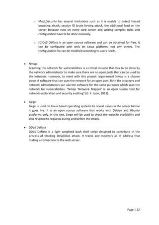 Page | 22
o Mod_Security has several limitations such as it is unable to detect forced
browsing attack, session ID brute forcing attack, the additional load on the
server because runs on every web server and writing complex rules and
configuration have to be done manually.
o (D)DoS Deflate is an open source software and can be obtained for free. It
can be configured with only on Linux platform, not any others. The
configuration file can be modified according to users needs.
 Nmap:
Scanning the network for vulnerabilities is a critical mission that has to be done by
the network administrator to make sure there are no open ports that can be used by
the intruders. However, to meet with this project requirement Nmap is a chosen
piece of software that can scan the network for an open port. Both the attackers and
network administrators can use the software for the same purposes which scan the
network for vulnerabilities. “Nmap ‘Network Mapper’ is an open source tool for
network exploration and security auditing” (G. F. Lyon, 2011).
 Siege:
Siege is used on Linux based operating systems to reveal issues in the server before
it goes live. It is an open source software that works with Debian and Ubuntu
platforms only. In this test, Siege will be used to check the website availability and
also respond to requests during and before the attack.
 DDoS Deflate
DDoS Deflate is a light weighted bash shell script designed to contribute in the
process of blocking DoS/DDoS attack. It tracks and monitors all IP address that
making a connection to the web server.
 