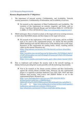 1.4.3 Resource Requirements
Resource Requirements for 1st Objectives:
I. The importance of network security, Confidentiality, and Availability. Network
security parameters, Confidentiality of information, and Availability of services.
 Do research on the importance of Data Confidentiality and Availability. The
resources of this requirement are journals, magazine, and books, such as:
(Cisco, Top-Down Network Design, and 3rd Edition ISBN-10: 1-58720-283-
2, ISBN- 13: 978-1-58720-283-4). (http://www.infosecurity-magazine.com/)
II. DDoS techniques: How to launch an attack on the target and revise existing resources
to learn about DoS/DDoS attacks and their impact on the target web server.
 Do research on the implications of the attack on the targets, and the available
tools to be used in this experimental project. To choose the best possible
DDoS attacking tools and the effectiveness of the attacking tools on the target.
Resources of this requirement are reading books, stories, watching tutorial
videos on the internet. Resources are:
(https://blog.radware.com/security/2015/06/what-do-you-know-about-ddos-
attacks/),
(http://ieeexplore.ieee.org/xpl/login.jsp?tp=&arnumber=5635484&url=http%3
A%2F%2Fieeexplore.ieee.org%2Fstamp%2Fstamp.jsp%3Ftp%3D%26arnum
ber%3D5635484).
(https://www.youtube.com/results?search_query=ddos+attack+tutorial+2015).
III. How to implement and configure the security tools in the network topology, to
balance between providing best security possible with the technology functionality.
 First to do research on the chosen security solution and their functionality
against the security threats available today. However, for this experimental
project it is required to purchase hardware Cisco ASA 5505, WAF and other
software mod_security, mod_evasive and (D)DoS Deflate to use in this
experimental project. Resources are:
(http://www.onestoppcshop.co.uk/cisco-asa-5505-ASA5505-BUN-
K9.html?gclid=CjwKEAjw_ci3BRDSvfjortr--
DQSJADU8f2jq3Ty2KN21ZBHwayGro97RCgEttknqKUj2q-i-qZnZRoC3-
Xw_wcB ), https://www.thefanclub.co.za/how-to/how-install-apache2-
modsecurity-and-modevasive-ubuntu-1204-lts-server,
http://ubtutorials.com/tutorial/1138/how-install-ddos-deflate-ubuntu
 