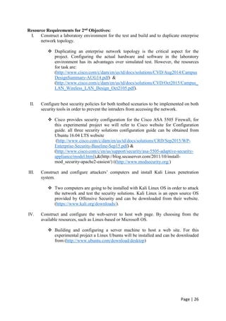 Page | 26
Resource Requirements for 2nd Objectives:
I. Construct a laboratory environment for the test and build and to duplicate enterprise
network topology.
 Duplicating an enterprise network topology is the critical aspect for the
project. Configuring the actual hardware and software in the laboratory
environment has its advantages over simulated test. However, the resources
for task are:
(http://www.cisco.com/c/dam/en/us/td/docs/solutions/CVD/Aug2014/Campus
DesignSummary-AUG14.pdf) &
(http://www.cisco.com/c/dam/en/us/td/docs/solutions/CVD/Oct2015/Campus_
LAN_Wireless_LAN_Design_Oct2105.pdf).
II. Configure best security policies for both testbed scenarios to be implemented on both
security tools in order to prevent the intruders from accessing the network.
 Cisco provides security configuration for the Cisco ASA 5505 Firewall, for
this experimental project we will refer to Cisco website for Configuration
guide. all three security solutions configuration guide can be obtained from
Ubuntu 16.04 LTS website
(http://www.cisco.com/c/dam/en/us/td/docs/solutions/CRD/Sep2015/WP-
Enterprise-Security-Baseline-Sep15.pdf) &
(http://www.cisco.com/c/en/us/support/security/asa-5505-adaptive-security-
appliance/model.html),&(http://blog.secaserver.com/2011/10/install-
mod_security-apache2-easiest/) ((http://www.modsecurity.org/)
III. Construct and configure attackers’ computers and install Kali Linux penetration
system.
 Two computers are going to be installed with Kali Linux OS in order to attack
the network and test the security solutions. Kali Linux is an open source OS
provided by Offensive Security and can be downloaded from their website.
(https://www.kali.org/downloads/).
IV. Construct and configure the web-server to host web page. By choosing from the
available resources, such as Linux-based or Microsoft OS.
 Building and configuring a server machine to host a web site. For this
experimental project a Linux Ubuntu will be installed and can be downloaded
from (http://www.ubuntu.com/download/desktop)
 