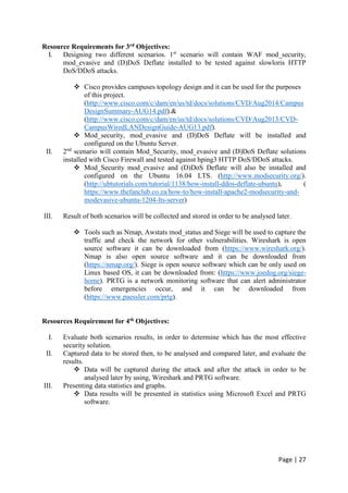 Page | 27
Resource Requirements for 3rd Objectives:
I. Designing two different scenarios. 1st
scenario will contain WAF mod_security,
mod_evasive and (D)DoS Deflate installed to be tested against slowloris HTTP
DoS/DDoS attacks.
 Cisco provides campuses topology design and it can be used for the purposes
of this project.
(http://www.cisco.com/c/dam/en/us/td/docs/solutions/CVD/Aug2014/Campus
DesignSummary-AUG14.pdf).&
(http://www.cisco.com/c/dam/en/us/td/docs/solutions/CVD/Aug2013/CVD-
CampusWiredLANDesignGuide-AUG13.pdf).
 Mod_security, mod_evasive and (D)DoS Deflate will be installed and
configured on the Ubuntu Server.
II. 2nd
scenario will contain Mod_Security, mod_evasive and (D)DoS Deflate solutions
installed with Cisco Firewall and tested against hping3 HTTP DoS/DDoS attacks.
 Mod_Security mod_evasive and (D)DoS Deflate will also be installed and
configured on the Ubuntu 16.04 LTS. (http://www.modsecurity.org/).
(http://ubtutorials.com/tutorial/1138/how-install-ddos-deflate-ubuntu), (
https://www.thefanclub.co.za/how-to/how-install-apache2-modsecurity-and-
modevasive-ubuntu-1204-lts-server)
III. Result of both scenarios will be collected and stored in order to be analysed later.
 Tools such as Nmap, Awstats mod_status and Siege will be used to capture the
traffic and check the network for other vulnerabilities. Wireshark is open
source software it can be downloaded from (https://www.wireshark.org/).
Nmap is also open source software and it can be downloaded from
(https://nmap.org/). Siege is open source software which can be only used on
Linux based OS, it can be downloaded from: (https://www.joedog.org/siege-
home). PRTG is a network monitoring software that can alert administrator
before emergencies occur, and it can be downloaded from
(https://www.paessler.com/prtg).
Resources Requirement for 4th Objectives:
I. Evaluate both scenarios results, in order to determine which has the most effective
security solution.
II. Captured data to be stored then, to be analysed and compared later, and evaluate the
results.
 Data will be captured during the attack and after the attack in order to be
analysed later by using, Wireshark and PRTG software.
III. Presenting data statistics and graphs.
 Data results will be presented in statistics using Microsoft Excel and PRTG
software.
 