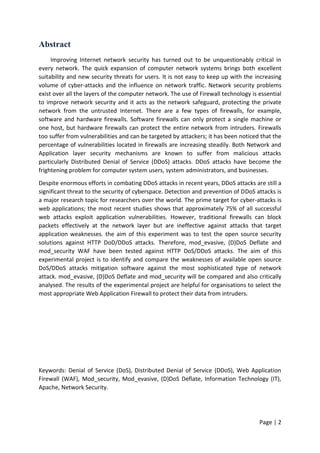 Page | 2
Abstract
Improving Internet network security has turned out to be unquestionably critical in
every network. The quick expansion of computer network systems brings both excellent
suitability and new security threats for users. It is not easy to keep up with the increasing
volume of cyber-attacks and the influence on network traffic. Network security problems
exist over all the layers of the computer network. The use of Firewall technology is essential
to improve network security and it acts as the network safeguard, protecting the private
network from the untrusted Internet. There are a few types of firewalls, for example,
software and hardware firewalls. Software firewalls can only protect a single machine or
one host, but hardware firewalls can protect the entire network from intruders. Firewalls
too suffer from vulnerabilities and can be targeted by attackers; it has been noticed that the
percentage of vulnerabilities located in firewalls are increasing steadily. Both Network and
Application layer security mechanisms are known to suffer from malicious attacks
particularly Distributed Denial of Service (DDoS) attacks. DDoS attacks have become the
frightening problem for computer system users, system administrators, and businesses.
Despite enormous efforts in combating DDoS attacks in recent years, DDoS attacks are still a
significant threat to the security of cyberspace. Detection and prevention of DDoS attacks is
a major research topic for researchers over the world. The prime target for cyber-attacks is
web applications; the most recent studies shows that approximately 75% of all successful
web attacks exploit application vulnerabilities. However, traditional firewalls can block
packets effectively at the network layer but are ineffective against attacks that target
application weaknesses. the aim of this experiment was to test the open source security
solutions against HTTP DoD/DDoS attacks. Therefore, mod_evasive, (D)DoS Deflate and
mod_security WAF have been tested against HTTP DoS/DDoS attacks. The aim of this
experimental project is to identify and compare the weaknesses of available open source
DoS/DDoS attacks mitigation software against the most sophisticated type of network
attack. mod_evasive, (D)DoS Deflate and mod_security will be compared and also critically
analysed. The results of the experimental project are helpful for organisations to select the
most appropriate Web Application Firewall to protect their data from intruders.
Keywords: Denial of Service (DoS), Distributed Denial of Service (DDoS), Web Application
Firewall (WAF), Mod_security, Mod_evasive, (D)DoS Deflate, Information Technology (IT),
Apache, Network Security.
 