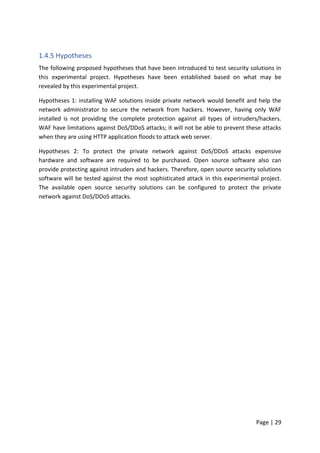 Page | 29
1.4.5 Hypotheses
The following proposed hypotheses that have been introduced to test security solutions in
this experimental project. Hypotheses have been established based on what may be
revealed by this experimental project.
Hypotheses 1: installing WAF solutions inside private network would benefit and help the
network administrator to secure the network from hackers. However, having only WAF
installed is not providing the complete protection against all types of intruders/hackers.
WAF have limitations against DoS/DDoS attacks; it will not be able to prevent these attacks
when they are using HTTP application floods to attack web server.
Hypotheses 2: To protect the private network against DoS/DDoS attacks expensive
hardware and software are required to be purchased. Open source software also can
provide protecting against intruders and hackers. Therefore, open source security solutions
software will be tested against the most sophisticated attack in this experimental project.
The available open source security solutions can be configured to protect the private
network against DoS/DDoS attacks.
 