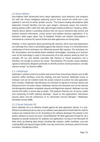 Page | 31
2.1 Secure Sphere
SecureSphere WAF dynamically learns about applications usual behaviour and compares
this with the ‘threat intelligence gathering source’ from around the world and is also
updated in real time to deliver greater security. “The industry leading SecureSphere Web
Application Firewall identifies and acts upon dangers maliciously woven into innocent-
looking website traffic; traffic that slips right through traditional defences” (Imperva, 2015).
Imperva Secure Sphere is providing solutions that can secure enterprise data centres and
protects exclusive information, critical servers and tradition business applications. In A,
Shulman’s white paper about Top 10 Database Threats and Solution SecureSphere is
mentioned as a solution for several threats that web applications are facing today.
However, in their arguments about preventing SQL injection, which most web applications
are sufferings from, there is vulnerability against SQL injection misuse. It is mentioned that a
combination of three techniques can effectively prevent SQL injection. The techniques are
IPS, SecureSphere and Correlated Attack Validation technologies. According to A, Shulman
none of this technology is useful in the prevention of an SQL injection attack by itself. For
example, IPS can only identify vulnerable SQL injection or stored procedures and is
therefore not enough to prevent the attack. “SecureSphere IPS includes unique database
signature dictionaries designed specifically to identify sensitive stored procedures and SQL
injection strings”. (A, Shulman 2006).
2.1.1 WebSniper
webSniper is another product to protect web servers from many known attacks such as SQL
injection, buffer overflows, cross-site scripting, and path traversal. WebSniper comes as
hardware and can be installed inside the private network to protect the web application
from intruders. WebSniper identifications are achieved via signature of known attacks and
behavioural form of known attacks. WebSnipe monitors the demands sent via the Internet
and distinguishes between acceptable requests and illegitimate requests. WbSniper can only
monitor the traffic; it cannot stop an attack. “The product's features can, of course, enable
only monitoring of traffic (without blocking) – based on the organization's information
security policy and the preferences of its Information Security Manager.” (WebSniper
Developer January 2008).
2.1.2 Server Defender VP
Server Defender VP is an effective firewall against the web application attacks. It is cost-
efficient and advanced yet an easy to use software web application firewall ideal for small to
medium size networks that run IIS. According to the software developer this solution is the
perfect software to secure IIS server “ServerDefender VP Web application firewall for IIS is
designed to provide protection for websites and applications running on the Microsoft IIS
Web server by blocking Web attacks including SQL injection, buffer overflows, cross-site
scripting (XSS) and request forgery (CSRF), zero-day, brute force, dictionary, denial of service
and others” (Port80 April 2013).
 
