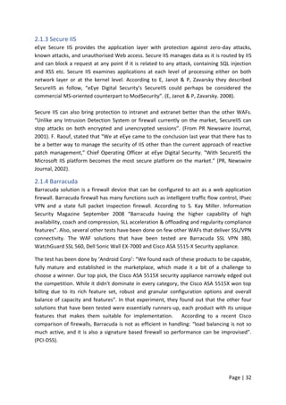 Page | 32
2.1.3 Secure IIS
eEye Secure IIS provides the application layer with protection against zero-day attacks,
known attacks, and unauthorised Web access. Secure IIS manages data as it is routed by IIS
and can block a request at any point if it is related to any attack, containing SQL injection
and XSS etc. Secure IIS examines applications at each level of processing either on both
network layer or at the kernel level. According to E, Janot & P, Zavarsky they described
SecureIIS as follow, “eEye Digital Security’s SecureIIS could perhaps be considered the
commercial MS-oriented counterpart to ModSecurity”. (E, Janot & P, Zavarsky. 2008).
Secure IIS can also bring protection to intranet and extranet better than the other WAFs.
“Unlike any Intrusion Detection System or firewall currently on the market, SecureIIS can
stop attacks on both encrypted and unencrypted sessions”. (From PR Newswire Journal,
2001). F. Raouf, stated that "We at eEye came to the conclusion last year that there has to
be a better way to manage the security of IIS other than the current approach of reactive
patch management," Chief Operating Officer at eEye Digital Security. "With SecureIIS the
Microsoft IIS platform becomes the most secure platform on the market." (PR, Newswire
Journal, 2002).
2.1.4 Barracuda
Barracuda solution is a firewall device that can be configured to act as a web application
firewall. Barracuda firewall has many functions such as intelligent traffic flow control, IPsec
VPN and a state full packet inspection firewall. According to S. Kay Miller. Information
Security Magazine September 2008 “Barracuda having the higher capability of high
availability, coach and compression, SLL acceleration & offloading and regularity compliance
features”. Also, several other tests have been done on few other WAFs that deliver SSL/VPN
connectivity. The WAF solutions that have been tested are Barracuda SSL VPN 380,
WatchGuard SSL 560, Dell Sonic Wall EX-7000 and Cisco ASA 5515-X Security appliance.
The test has been done by ‘Android Corp’: “We found each of these products to be capable,
fully mature and established in the marketplace, which made it a bit of a challenge to
choose a winner. Our top pick, the Cisco ASA 5515X security appliance narrowly edged out
the competition. While it didn't dominate in every category, the Cisco ASA 5515X won top
billing due to its rich feature set, robust and granular configuration options and overall
balance of capacity and features”. In that experiment, they found out that the other four
solutions that have been tested were essentially runners-up, each product with its unique
features that makes them suitable for implementation. According to a recent Cisco
comparison of firewalls, Barracuda is not as efficient in handling: “load balancing is not so
much active, and it is also a signature based firewall so performance can be improvised”.
(PCI-DSS).
 