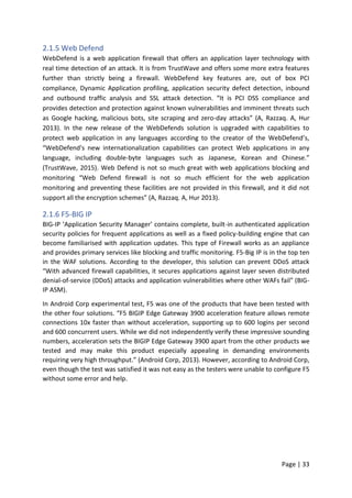 Page | 33
2.1.5 Web Defend
WebDefend is a web application firewall that offers an application layer technology with
real time detection of an attack. It is from TrustWave and offers some more extra features
further than strictly being a firewall. WebDefend key features are, out of box PCI
compliance, Dynamic Application profiling, application security defect detection, inbound
and outbound traffic analysis and SSL attack detection. “It is PCI DSS compliance and
provides detection and protection against known vulnerabilities and imminent threats such
as Google hacking, malicious bots, site scraping and zero-day attacks” (A, Razzaq. A, Hur
2013). In the new release of the WebDefends solution is upgraded with capabilities to
protect web application in any languages according to the creator of the WebDefend’s,
“WebDefend's new internationalization capabilities can protect Web applications in any
language, including double-byte languages such as Japanese, Korean and Chinese.”
(TrustWave, 2015). Web Defend is not so much great with web applications blocking and
monitoring “Web Defend firewall is not so much efficient for the web application
monitoring and preventing these facilities are not provided in this firewall, and it did not
support all the encryption schemes” (A, Razzaq. A, Hur 2013).
2.1.6 F5-BIG IP
BIG-IP ‘Application Security Manager’ contains complete, built-in authenticated application
security policies for frequent applications as well as a fixed policy-building engine that can
become familiarised with application updates. This type of Firewall works as an appliance
and provides primary services like blocking and traffic monitoring. F5-Big IP is in the top ten
in the WAF solutions. According to the developer, this solution can prevent DDoS attack
“With advanced firewall capabilities, it secures applications against layer seven distributed
denial-of-service (DDoS) attacks and application vulnerabilities where other WAFs fail” (BIG-
IP ASM).
In Android Corp experimental test, F5 was one of the products that have been tested with
the other four solutions. “F5 BIGIP Edge Gateway 3900 acceleration feature allows remote
connections 10x faster than without acceleration, supporting up to 600 logins per second
and 600 concurrent users. While we did not independently verify these impressive sounding
numbers, acceleration sets the BIGIP Edge Gateway 3900 apart from the other products we
tested and may make this product especially appealing in demanding environments
requiring very high throughput.” (Android Corp, 2013). However, according to Android Corp,
even though the test was satisfied it was not easy as the testers were unable to configure F5
without some error and help.
 