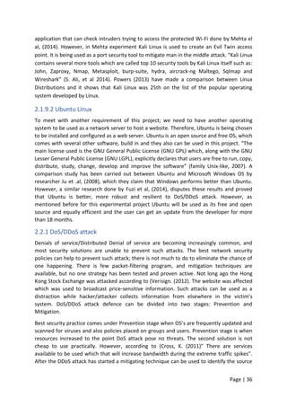 Page | 36
application that can check intruders trying to access the protected Wi-Fi done by Mehta el
al, (2014). However, in Mehta experiment Kali Linux is used to create an Evil Twin access
point. It is being used as a port security tool to mitigate man in the middle attack. “Kali Linux
contains several more tools which are called top 10 security tools by Kali Linux itself such as:
John, Zaproxy, Nmap, Metasploit, burp-suite, hydra, aircrack-ng Maltego, Sqlmap and
Wireshark” (S. Ali, et al 2014). Powers (2013) have made a comparison between Linux
Distributions and it shows that Kali Linux was 25th on the list of the popular operating
system developed by Linux.
2.1.9.2 Ubuntu Linux
To meet with another requirement of this project; we need to have another operating
system to be used as a network server to host a website. Therefore, Ubuntu is being chosen
to be installed and configured as a web server. Ubuntu is an open source and free OS, which
comes with several other software, build in and they also can be used in this project. “The
main license used is the GNU General Public License (GNU GPL) which, along with the GNU
Lesser General Public License (GNU LGPL), explicitly declares that users are free to run, copy,
distribute, study, change, develop and improve the software” (family Unix-like, 2007). A
comparison study has been carried out between Ubuntu and Microsoft Windows OS by
researcher Ju et .al, (2008), which they claim that Windows performs better than Ubuntu.
However, a similar research done by Fuzi et al, (2014), disputes these results and proved
that Ubuntu is better, more robust and resilient to DoS/DDoS attack. However, as
mentioned before for this experimental project Ubuntu will be used as its free and open
source and equally efficient and the user can get an update from the developer for more
than 18 months.
2.2.1 DoS/DDoS attack
Denials of service/Distributed Denial of service are becoming increasingly common, and
most security solutions are unable to prevent such attacks. The best network security
policies can help to prevent such attack; there is not much to do to eliminate the chance of
one happening. There is few packet-filtering program, and mitigation techniques are
available, but no one strategy has been tested and proven active. Not long ago the Hong
Kong Stock Exchange was attacked according to (Verisign. (2012). The website was affected
which was used to broadcast price-sensitive information. Such attacks can be used as a
distraction while hacker/attacker collects information from elsewhere in the victim’s
system. DoS/DDoS attack defence can be divided into two stages: Prevention and
Mitigation.
Best security practice comes under Prevention stage when OS’s are frequently updated and
scanned for viruses and also policies placed on groups and users. Prevention stage is when
resources increased to the point DoS attack pose no threats. The second solution is not
cheap to use practically. However, according to (Cross, K. (2011)” There are services
available to be used which that will increase bandwidth during the extreme traffic spikes”.
After the DDoS attack has started a mitigating technique can be used to identify the source
 