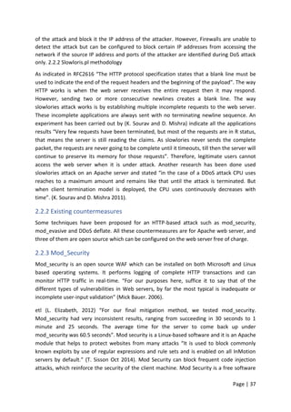 Page | 37
of the attack and block it the IP address of the attacker. However, Firewalls are unable to
detect the attack but can be configured to block certain IP addresses from accessing the
network if the source IP address and ports of the attacker are identified during DoS attack
only. 2.2.2 Slowloris.pl methodology
As indicated in RFC2616 “The HTTP protocol specification states that a blank line must be
used to indicate the end of the request headers and the beginning of the payload”. The way
HTTP works is when the web server receives the entire request then it may respond.
However, sending two or more consecutive newlines creates a blank line. The way
slowlories attack works is by establishing multiple incomplete requests to the web server.
These incomplete applications are always sent with no terminating newline sequence. An
experiment has been carried out by (K. Sourav and D. Mishra) indicate all the applications
results “Very few requests have been terminated, but most of the requests are in R status,
that means the server is still reading the claims. As slowlories never sends the complete
packet, the requests are never going to be complete until it timeouts, till then the server will
continue to preserve its memory for those requests”. Therefore, legitimate users cannot
access the web server when it is under attack. Another research has been done used
slowlories attack on an Apache server and stated “in the case of a DDoS attack CPU uses
reaches to a maximum amount and remains like that until the attack is terminated. But
when client termination model is deployed, the CPU uses continuously decreases with
time”. (K. Sourav and D. Mishra 2011).
2.2.2 Existing countermeasures
Some techniques have been proposed for an HTTP-based attack such as mod_security,
mod_evasive and DDoS deflate. All these countermeasures are for Apache web server, and
three of them are open source which can be configured on the web server free of charge.
2.2.3 Mod_Security
Mod_security is an open source WAF which can be installed on both Microsoft and Linux
based operating systems. It performs logging of complete HTTP transactions and can
monitor HTTP traffic in real-time. “For our purposes here, suffice it to say that of the
different types of vulnerabilities in Web servers, by far the most typical is inadequate or
incomplete user-input validation” (Mick Bauer. 2006).
etl (L. Elizabeth, 2012) “For our final mitigation method, we tested mod_security.
Mod_security had very inconsistent results, ranging from succeeding in 30 seconds to 1
minute and 25 seconds. The average time for the server to come back up under
mod_security was 60.5 seconds”. Mod security is a Linux-based software and it is an Apache
module that helps to protect websites from many attacks “It is used to block commonly
known exploits by use of regular expressions and rule sets and is enabled on all InMotion
servers by default.” (T. Sisson Oct 2014). Mod Security can block frequent code injection
attacks, which reinforce the security of the client machine. Mod Security is a free software
 