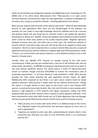 Page | 38
which can be installed and configured on Apache and NGINX web server. According to S. PK,
(2009) and in his article about Mod_Security intro “Mod_Security is an open source
intrusion detection and prevention engine for web applications. It operates embedded into
the web server, acting as a powerful umbrella – shielding applications from attacks.
Mod_Security supports both branches of the Apache web server”. Which he described Mod
Security as web applications IDPS, there are few disadvantages of this software, for
example, the user needs to have high knowledge about the software and to be a security
and protocol expert and also know how to manually install it and update the signature.
According to A, Moosa. & E, Alsaffar, shortly the database name would be so big a standard
server could not check every packet at the usually required speed. “Negative signatures
database increases every day, and within two or three years, the traditional methods of
security controls using these huge rules-sets will not be able to be applied to check every
transaction.” But this is not to imply that this is a concern only for Mod_Security as nearly all
application-level security solutions depend on negative logic built filtering protection mode.
“If there is an e-Government web portal, hosted on a Linux RedHat Enterprise Linux 4 with
Apache 2.2.8 web server.
Humbly, there are 100,000 HTTP requests on average coming to this web server
simultaneously. If Mod_Security was installed with a rules-set of 150 certified rules, then by
doing simple calculations, 15,000,000 simultaneous matching processes have to be done in
real time without significant latency. This would require a cluster of high-performance
servers to maintain enough resources (CPU/RAM) to achieve this tremendous scale of
processing requirements”. In Forrester Research study published in 2006. Mod_Security
provides the “best attack detection for web application threats” (Gavin, M 2006).
ModSecurity WAF, proposed by Ivan Ristic, is an open source solution based on attack
signature detection. Mod_Security is widely used and has medium performances. Though
this system is strongly related to some types of web servers and it only analyses POST
queries to avoid performance deterioration. Also, the rules formalism is very complex which
requires a high expertise in HTTP protocol and regular expressions coding. Ivan Ristic
proposed Mod_Security WAF solution, which is based on attack signature detection. It has
been mentioned by some other WAF creator such as f5 Web Application Security Manager
and Security group that Mod Security solution should not be used for the below reasons:
 “Mod_Security runs on every web server which is an additional load on the servers
that negatively impact the performance and decreases capacity to serve users as
well as applications”.
 “Expertise are needed to write rules after understanding the attacks which is time
consuming task otherwise you have to trust third-party which is an unnecessary
security risk.”
 