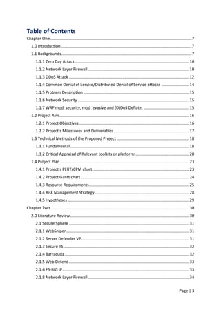 Page | 3
Table of Contents
Chapter One...............................................................................................................................7
1.0 Introduction .....................................................................................................................7
1.1 Backgrounds.....................................................................................................................7
1.1.1 Zero Day Attack.......................................................................................................10
1.1.2 Network Layer Firewall...........................................................................................10
1.1.3 DDoS Attack ............................................................................................................12
1.1.4 Common Denial of Service/Distributed Denial of Service attacks .........................14
1.1.5 Problem Description ...............................................................................................15
1.1.6 Network Security ....................................................................................................15
1.1.7 WAF mod_security, mod_evasive and (D)DoS Deflate. .........................................15
1.2 Project Aim.....................................................................................................................16
1.2.1 Project Objectives...................................................................................................16
1.2.2 Project’s Milestones and Deliverables....................................................................17
1.3 Technical Methods of the Proposed Project .................................................................18
1.3.1 Fundamental...........................................................................................................18
1.3.2 Critical Appraisal of Relevant toolkits or platforms................................................20
1.4 Project Plan....................................................................................................................23
1.4.1 Project’s PERT/CPM chart.......................................................................................23
1.4.2 Project Gantt chart .................................................................................................24
1.4.3 Resource Requirements..........................................................................................25
1.4.4 Risk Management Strategy.....................................................................................28
1.4.5 Hypotheses .............................................................................................................29
Chapter Two.............................................................................................................................30
2.0 Literature Review...........................................................................................................30
2.1 Secure Sphere ............................................................................................................31
2.1.1 WebSniper...............................................................................................................31
2.1.2 Server Defender VP.................................................................................................31
2.1.3 Secure IIS.................................................................................................................32
2.1.4 Barracuda................................................................................................................32
2.1.5 Web Defend............................................................................................................33
2.1.6 F5-BIG IP..................................................................................................................33
2.1.8 Network Layer Firewall...........................................................................................34
 