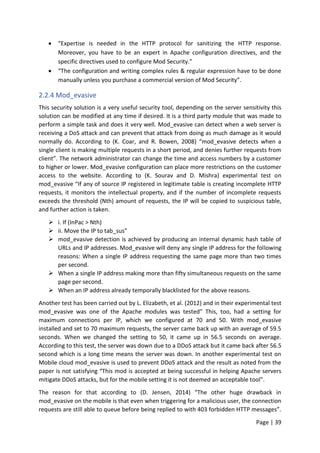 Page | 39
 “Expertise is needed in the HTTP protocol for sanitizing the HTTP response.
Moreover, you have to be an expert in Apache configuration directives, and the
specific directives used to configure Mod Security.”
 “The configuration and writing complex rules & regular expression have to be done
manually unless you purchase a commercial version of Mod Security”.
2.2.4 Mod_evasive
This security solution is a very useful security tool, depending on the server sensitivity this
solution can be modified at any time if desired. It is a third party module that was made to
perform a simple task and does it very well. Mod_evasive can detect when a web server is
receiving a DoS attack and can prevent that attack from doing as much damage as it would
normally do. According to (K. Coar, and R. Bowen, 2008) “mod_evasive detects when a
single client is making multiple requests in a short period, and denies further requests from
client”. The network administrator can change the time and access numbers by a customer
to higher or lower. Mod_evasive configuration can place more restrictions on the customer
access to the website. According to (K. Sourav and D. Mishra) experimental test on
mod_evasive “If any of source IP registered in legitimate table is creating incomplete HTTP
requests, it monitors the intellectual property, and if the number of incomplete requests
exceeds the threshold (Nth) amount of requests, the IP will be copied to suspicious table,
and further action is taken.
 i. If (InPac > Nth)
 ii. Move the IP to tab_sus”
 mod_evasive detection is achieved by producing an internal dynamic hash table of
URLs and IP addresses. Mod_evasive will deny any single IP address for the following
reasons: When a single IP address requesting the same page more than two times
per second.
 When a single IP address making more than fifty simultaneous requests on the same
page per second.
 When an IP address already temporally blacklisted for the above reasons.
Another test has been carried out by L. Elizabeth, et al. (2012) and in their experimental test
mod_evasive was one of the Apache modules was tested” This, too, had a setting for
maximum connections per IP, which we configured at 70 and 50. With mod_evasive
installed and set to 70 maximum requests, the server came back up with an average of 59.5
seconds. When we changed the setting to 50, it came up in 56.5 seconds on average.
According to this test, the server was down due to a DDoS attack but it came back after 56.5
second which is a long time means the server was down. In another experimental test on
Mobile cloud mod_evasive is used to prevent DDoS attack and the result as noted from the
paper is not satisfying “This mod is accepted at being successful in helping Apache servers
mitigate DDoS attacks, but for the mobile setting it is not deemed an acceptable tool”.
The reason for that according to (D. Jensen, 2014) “The other huge drawback in
mod_evasive on the mobile is that even when triggering for a malicious user, the connection
requests are still able to queue before being replied to with 403 forbidden HTTP messages”.
 