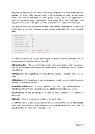 Page | 40
Mod_evasive may not work for some, which solely it depends on the user’s requirements.
However, (A. Bogus, 2008) describes mod_evasive in his book as follow “we can shape
traffic, evade lechers and deep link, allow proxy servers, and use our application to
authorise customers using mod_evasive, mod_trigger_b4_dl, mod_extforward, and
mod_secdownload. All of them give us terrific functionality for a slight performance cost.
Mod_evasive easily can be modified through “evasive.conf” configuration file which by
default they are physically challenged one you installed and configured it require to enable
them.
“DOSHashTableSize 3097
DOSPageCount 2
DOSSiteCount 50
DOSPageInterval 1
DOSSiteInterval 1
DOSBlockingPeriod 10
DOSEmailNotify mail@yourdomain.com
DOSLogDir "/var/log/apache2/"
The above values can be changed according to the type and amount of traffic that the
browser needs to handle as shown in Figure 18.
DOSHashTableSize— this is specifying how mod_evasive keeps track of who’s accessing to
what. By increasing this value will provide a faster lookup of the sites that client has already
visited before.
DOSPageCount—this is specifying how many identical requests to a specific URL a user can
make.
DOSSiteCount—this is specifying to how many requests overall a user can go to the website
over the ‘DOSSitInterval interval’.
DOSBlockingPeriod—when a visitor exceeds the limits by ‘DOSSPageCount or
DOSSiteCount’ their IP will be blocked during the DOSBlockingPeriod amount of time.
DOSEmailNotify—it can be configured to send an email whenever an IP address is
blacklisted.
DOSLogDir—this is to specifying the location of the log directory.
Any of these values can be changed to meet the webserver or the network administrator
needs. After the installation and configuration, the network administrator can check the
security solution if it is correctly configured or not.
 