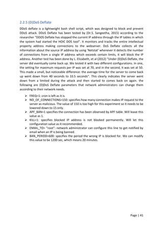 Page | 41
2.2.5 (D)DoS Deflate
DDoS deflate is a lightweight bash shell script, which was designed to block and prevent
DDoS attack. DDoS Deflate has been tested by (Dr.S. Sangeetha, 2015) according to the
researcher “DDOS Deflate has stopped the current IP address through the IP tables in which
the system had started the HOIC DOS tool”. It monitors and tracks the entire intellectual
property address making connections to the webserver. DoS Deflate collects all the
information about the source IP address by using ‘Netstat’ whenever it detects the number
of connections from a single IP address which exceeds certain limits, it will block the IP
address. Another test has been done by L. Elizabeth, et al (2012) “Under (D)DoS Deflate, the
server did eventually come back up. We tested it with two different configurations. In one,
the setting for maximum requests per IP was set at 70, and in the second, it was set at 50.
This made a small, but noticeable difference: the average time for the server to come back
up went down from 40 seconds to 33.5 seconds”. This clearly indicates the server went
down from a limited during the attack and then started to comes back on again. the
following are (D)DoS Deflate parameters that network administrators can change them
according to their network needs.
 FREQ=1: cron is left as it is.
 NO_OF_CONNECTIONS=150: specifies how many connection makes IP request to the
server as malicious. The value of 150 is too high for this experiment so it needs to be
lowered down to 15 only.
 APF_BAN=1 specifies the connection has been observed by APF table. Will leave this
value as 1.
 KILL=1: specifies blocked IP address is not blocked permanently. Will let this
configuration value as it recommended.
 EMAIL_TO= “root”: network administrator can configure this line to get notified by
email when an IP is being banned.
 BAN_PERIOD=600: specifies the period the wrong IP is blocked for. We can modify
this value to be 1200 sec, which means 20 minutes.
 