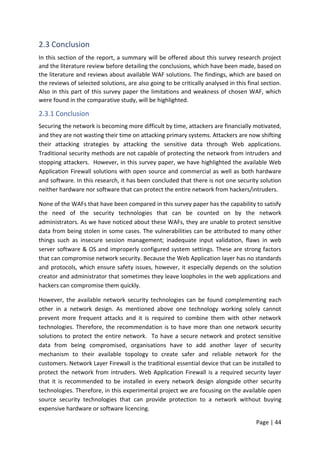 Page | 44
2.3 Conclusion
In this section of the report, a summary will be offered about this survey research project
and the literature review before detailing the conclusions, which have been made, based on
the literature and reviews about available WAF solutions. The findings, which are based on
the reviews of selected solutions, are also going to be critically analysed in this final section.
Also in this part of this survey paper the limitations and weakness of chosen WAF, which
were found in the comparative study, will be highlighted.
2.3.1 Conclusion
Securing the network is becoming more difficult by time, attackers are financially motivated,
and they are not wasting their time on attacking primary systems. Attackers are now shifting
their attacking strategies by attacking the sensitive data through Web applications.
Traditional security methods are not capable of protecting the network from intruders and
stopping attackers. However, in this survey paper, we have highlighted the available Web
Application Firewall solutions with open source and commercial as well as both hardware
and software. In this research, it has been concluded that there is not one security solution
neither hardware nor software that can protect the entire network from hackers/intruders.
None of the WAFs that have been compared in this survey paper has the capability to satisfy
the need of the security technologies that can be counted on by the network
administrators. As we have noticed about these WAFs, they are unable to protect sensitive
data from being stolen in some cases. The vulnerabilities can be attributed to many other
things such as insecure session management; inadequate input validation, flaws in web
server software & OS and improperly configured system settings. These are strong factors
that can compromise network security. Because the Web Application layer has no standards
and protocols, which ensure safety issues, however, it especially depends on the solution
creator and administrator that sometimes they leave loopholes in the web applications and
hackers can compromise them quickly.
However, the available network security technologies can be found complementing each
other in a network design. As mentioned above one technology working solely cannot
prevent more frequent attacks and it is required to combine them with other network
technologies. Therefore, the recommendation is to have more than one network security
solutions to protect the entire network. To have a secure network and protect sensitive
data from being compromised, organisations have to add another layer of security
mechanism to their available topology to create safer and reliable network for the
customers. Network Layer Firewall is the traditional essential device that can be installed to
protect the network from intruders. Web Application Firewall is a required security layer
that it is recommended to be installed in every network design alongside other security
technologies. Therefore, in this experimental project we are focusing on the available open
source security technologies that can provide protection to a network without buying
expensive hardware or software licencing.
 