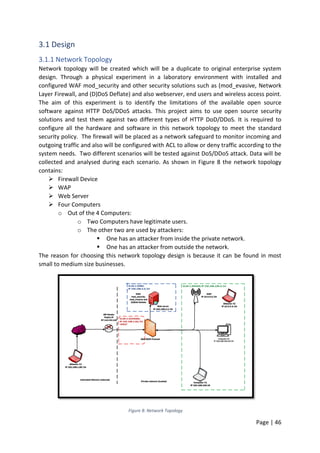 Page | 46
3.1 Design
3.1.1 Network Topology
Network topology will be created which will be a duplicate to original enterprise system
design. Through a physical experiment in a laboratory environment with installed and
configured WAF mod_security and other security solutions such as (mod_evasive, Network
Layer Firewall, and (D)DoS Deflate) and also webserver, end users and wireless access point.
The aim of this experiment is to identify the limitations of the available open source
software against HTTP DoS/DDoS attacks. This project aims to use open source security
solutions and test them against two different types of HTTP DoD/DDoS. It is required to
configure all the hardware and software in this network topology to meet the standard
security policy. The firewall will be placed as a network safeguard to monitor incoming and
outgoing traffic and also will be configured with ACL to allow or deny traffic according to the
system needs. Two different scenarios will be tested against DoS/DDoS attack. Data will be
collected and analysed during each scenario. As shown in Figure 8 the network topology
contains:
 Firewall Device
 WAP
 Web Server
 Four Computers
o Out of the 4 Computers:
o Two Computers have legitimate users.
o The other two are used by attackers:
 One has an attacker from inside the private network.
 One has an attacker from outside the network.
The reason for choosing this network topology design is because it can be found in most
small to medium size businesses.
Figure 8: Network Topology
 