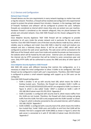 Page | 47
3.1.2 Devices and Configuration
Network layer Firewall
Firewall devices are the core requirements in every network topology no matter how small
or big the network. Therefore, a firewall will be installed and configured in this experimental
project to protect the private network from intruders. However, in the topology, both type
of firewalls ‘hardware and software’ will be configured to protect the users. Software
firewalls are considered as internal which means they only can protect one user machine.
Hardware firewall is considered as the network safeguard, they are placed between the
private and untrusted network. Cisco ASA 5505 firewall are the chosen safeguard for this
experiment.
Cisco Adaptive Security Appliance ‘ASA’ 5505 firewall will be configured to provide
protection to all users inside the private network and in particular for the web server
machine. Cisco ASA 5505 firewall is one of the best security devices made by Cisco, which is
reliable, easy to configure and install. Cisco ASA 5505 is ideal for small and medium size
network and also a relatively cheap device. It will be set with a DMZ, which will be
configured to protect the web server specifically. The web server will be connected to the
DMZ area of the firewall, which users from inside and outside the private can have access to
the website which will be hosted by the web server. External users are allowed to access
the Internet site by HTTP connection that will be limited to some connections peer and
users. Only HTTP traffic will be authorised to access the DMZ and deny all other types of
traffic.
Cisco Adaptive Security Appliance 5505 Firewall
ASA 5505 iOS comes with different licencing that restricts the configuration, so it is
necessary to adapt the initial configuration to allow 3 VLANs to be configured. ASA 5505
firewall can be configured to match with user’s requirements. Therefore, ASA 5505 firewall
is configured to protect a small network topology with support up to 254 users can be
configured.
Cisco ASA 5505 firewall configuration
o VLAN 1 (inside)- is set up with security level 100, which means the VLAN is
hosting trusted users. Therefore, the firewall not considers VLAN 1 traffic as
threats. Port 0/1,0/2,0/3,0/4,0/5,0/6 and 0/7 are assigned to VLAN 1 as shown in
Figure 9, which is also called ‘inside.' DHCP is enabled on VLAN 1 with IP
192.168.106.0 Subnet mask 255.255.255.0. ‘Appendix 2’
o VLAN 2 (outside)- is configured with security level 0, which means traffics from
this VLAN are not trusted. Therefore, the firewall will check coming and going
traffic from this VLAN. Port 0/0 is only assigned with this VLAN ‘outside’ as shown
in Figure 9, which is directly connected to the untrusted Internet, with IP address
192.168.1.82/24. ‘Appendix 3’
o VLAN 3 (DMZ)- is configured with a security level of 50, which means this VLAN is
less trusted than ‘inside’ VLAN users and traffics to and from that VLAN will be
checked. Port 0/3 is assigned with VLAN (DMZ) as shown in Figure 9, which the
web server is connected to it with IP 192.168.1.0 Subnet mask 255.255.255.0.
‘Appendix 3’
 