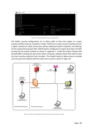 Page | 48
Figure 9: VLAN configuration and assigned Ports
The VLAN's security configurations are to allow traffic to flow from higher to a lower
security interface level e.g. (outside to inside). Traffic from a lower security interface level to
a higher standard of safety cannot pass without additional explicit inspection and filtering.
For this experimental project ASA, 5505 firewall is configured to inspect most types of traffic
coming into the private network as shown in ‘appendix 1’. Inside the private network ASA
firewall DMZ is hosting the web server which is hosting a website where they need to have
the most security protection from intruders. The firewall needs to allow access to outside
users to access the website with the inside users as well as shown in Figure 10.
Figure 10: ASA Firewall Separating the Private from the public network
 