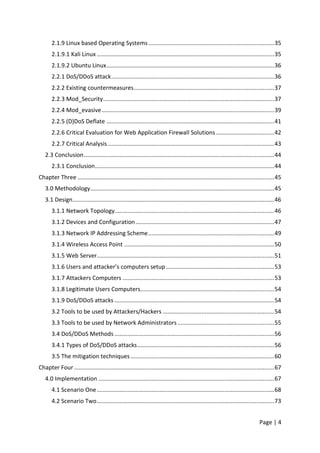 Page | 4
2.1.9 Linux based Operating Systems..............................................................................35
2.1.9.1 Kali Linux ..............................................................................................................35
2.1.9.2 Ubuntu Linux........................................................................................................36
2.2.1 DoS/DDoS attack.....................................................................................................36
2.2.2 Existing countermeasures.......................................................................................37
2.2.3 Mod_Security..........................................................................................................37
2.2.4 Mod_evasive...........................................................................................................39
2.2.5 (D)DoS Deflate ........................................................................................................41
2.2.6 Critical Evaluation for Web Application Firewall Solutions ....................................42
2.2.7 Critical Analysis .......................................................................................................43
2.3 Conclusion......................................................................................................................44
2.3.1 Conclusion...............................................................................................................44
Chapter Three ..........................................................................................................................45
3.0 Methodology..................................................................................................................45
3.1 Design.............................................................................................................................46
3.1.1 Network Topology...................................................................................................46
3.1.2 Devices and Configuration......................................................................................47
3.1.3 Network IP Addressing Scheme..............................................................................49
3.1.4 Wireless Access Point .............................................................................................50
3.1.5 Web Server..............................................................................................................51
3.1.6 Users and attacker’s computers setup ...................................................................53
3.1.7 Attackers Computers ..............................................................................................53
3.1.8 Legitimate Users Computers...................................................................................54
3.1.9 DoS/DDoS attacks ...................................................................................................54
3.2 Tools to be used by Attackers/Hackers .....................................................................54
3.3 Tools to be used by Network Administrators............................................................55
3.4 DoS/DDoS Methods ...................................................................................................56
3.4.1 Types of DoS/DDoS attacks.....................................................................................56
3.5 The mitigation techniques .........................................................................................60
Chapter Four ............................................................................................................................67
4.0 Implementation .............................................................................................................67
4.1 Scenario One..............................................................................................................68
4.2 Scenario Two..............................................................................................................73
 