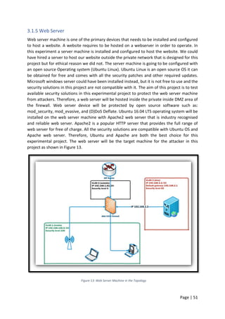 Page | 51
3.1.5 Web Server
Web server machine is one of the primary devices that needs to be installed and configured
to host a website. A website requires to be hosted on a webserver in order to operate. In
this experiment a server machine is installed and configured to host the website. We could
have hired a server to host our website outside the private network that is designed for this
project but for ethical reason we did not. The server machine is going to be configured with
an open source Operating system (Ubuntu Linux). Ubuntu Linux is an open source OS it can
be obtained for free and comes with all the security patches and other required updates.
Microsoft windows server could have been installed instead, but it is not free to use and the
security solutions in this project are not compatible with it. The aim of this project is to test
available security solutions in this experimental project to protect the web server machine
from attackers. Therefore, a web server will be hosted inside the private inside DMZ area of
the firewall. Web server device will be protected by open source software such as:
mod_security, mod_evasive, and (D)DoS Deflate. Ubuntu 16.04 LTS operating system will be
installed on the web server machine with Apache2 web server that is industry recognised
and reliable web server. Apache2 is a popular HTTP server that provides the full range of
web server for free of charge. All the security solutions are compatible with Ubuntu OS and
Apache web server. Therefore, Ubuntu and Apache are both the best choice for this
experimental project. The web server will be the target machine for the attacker in this
project as shown in Figure 13.
Figure 13: Web Server Machine in the Topology
 