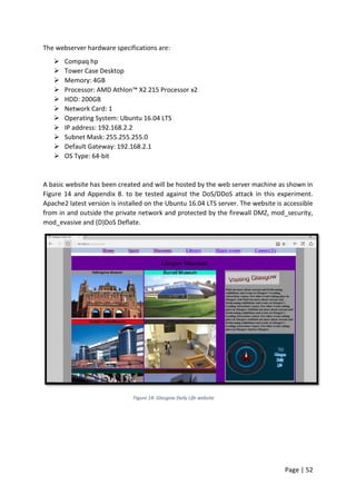 Page | 52
The webserver hardware specifications are:
 Compaq hp
 Tower Case Desktop
 Memory: 4GB
 Processor: AMD Athlon™ X2 215 Processor x2
 HDD: 200GB
 Network Card: 1
 Operating System: Ubuntu 16.04 LTS
 IP address: 192.168.2.2
 Subnet Mask: 255.255.255.0
 Default Gateway: 192.168.2.1
 OS Type: 64-bit
A basic website has been created and will be hosted by the web server machine as shown in
Figure 14 and Appendix 8. to be tested against the DoS/DDoS attack in this experiment.
Apache2 latest version is installed on the Ubuntu 16.04 LTS server. The website is accessible
from in and outside the private network and protected by the firewall DMZ, mod_security,
mod_evasive and (D)DoS Deflate.
Figure 14: Glasgow Daily Life website
 
