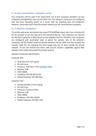 Page | 53
3.1.6 Users and attacker’s computers setup
Four computers will be used in this experiment, out of four computers attackers use two
computers and legitimate users use the other two. The attacker’s computers are configured
with Kali Linux operating system as it comes with the attacking tools pre-configured.
However, authorised users inside the private network use the remaining two computers.
3.1.7 Attackers Computers
To test the web server and attack it by using HTTP DoS/DDoS attack, Kali Linux is the best OS
for this purpose as we have learned in the Literature Review. Two computers are required
for this test to generate a DDoS attack on the targeted machine. Therefore, two computers
are configured with penetration tools to attack the website. One of the attacker’s
computers will be located inside the private network and the other one from outside the
network. Both PCs are attacking the same target only one of them outside the private
network. To test the firewall and other used security solution capabilities against both
attackers from inside and outside the private network.
Attackers Computers Specifications:
Computer One:
 Sony Vaio 16.4-inch Laptop
 OS: Kali Linux
 Processor: Intel Core i7 CPU Q740@1.79GHz
 Memory: 4GB
 HDD: 500GB
 IP address 192.168.106.21/24
 Default Gateway: 192.168.106.1
Computer Two
 Toshiba Satellite 15-inch Laptop
 OS: Kali Linux
 Processor: Intel Core 2duo
 Memory: 2GB
 HDD: 200GB
 IP address: 192.168.1.85/24
 Default Gateway: 192.168.1.254
 